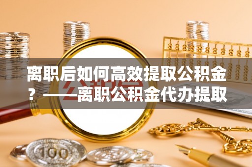 海盐离职后如何高效提取公积金？——离职公积金代办提取全流程解析