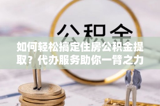 海盐如何轻松搞定住房公积金提取？代办服务助你一臂之力