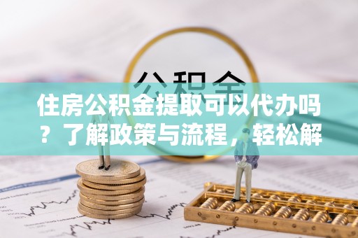 海盐住房公积金提取可以代办吗？了解政策与流程，轻松解决疑惑