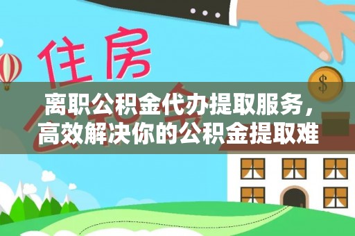 海盐离职公积金代办提取服务，高效解决你的公积金提取难题