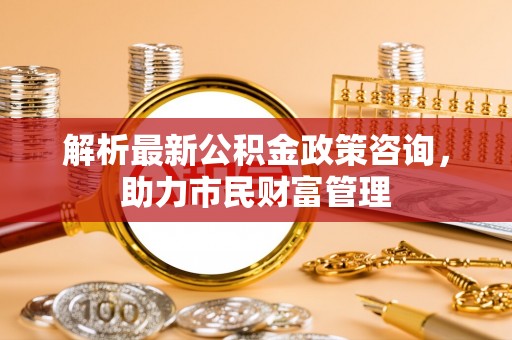海盐解析最新公积金政策咨询，助力市民财富管理