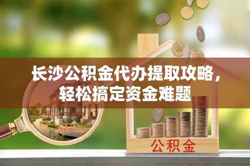 海盐长沙公积金代办提取攻略，轻松搞定资金难题