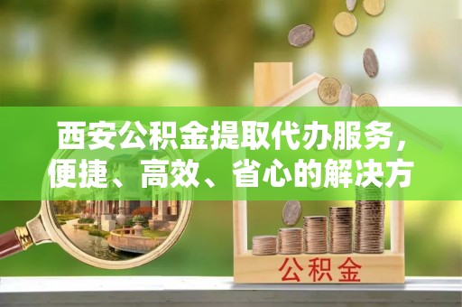 海盐西安公积金提取代办服务，便捷、高效、省心的解决方案