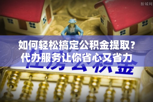 海盐如何轻松搞定公积金提取？代办服务让你省心又省力