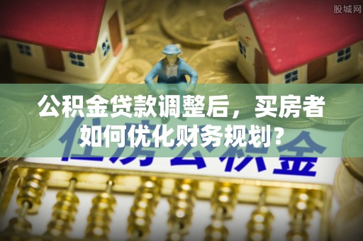 海盐公积金贷款调整后，买房者如何优化财务规划？