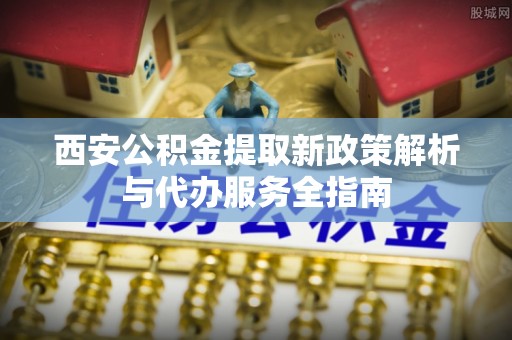 海盐西安公积金提取新政策解析与代办服务全指南
