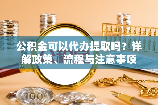 海盐公积金可以代办提取吗？详解政策、流程与注意事项