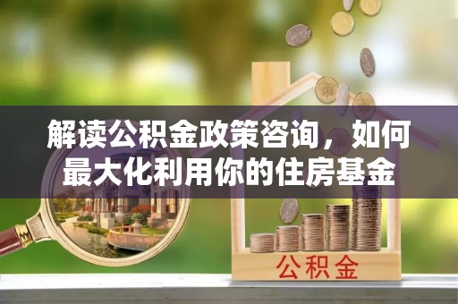 海盐解读公积金政策咨询，如何最大化利用你的住房基金