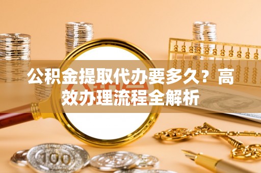 海盐公积金提取代办要多久？高效办理流程全解析