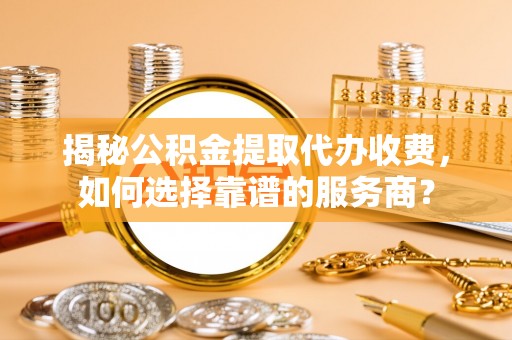 海盐揭秘公积金提取代办收费，如何选择靠谱的服务商？