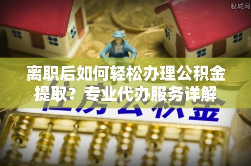 海盐离职后如何轻松办理公积金提取？专业代办服务详解