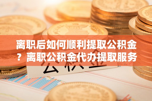 海盐离职后如何顺利提取公积金？离职公积金代办提取服务助力无忧办理