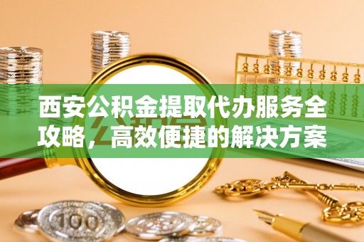 海盐西安公积金提取代办服务全攻略，高效便捷的解决方案