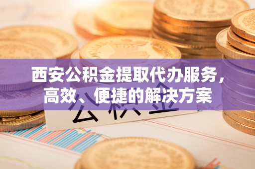 海盐西安公积金提取代办服务，高效、便捷的解决方案