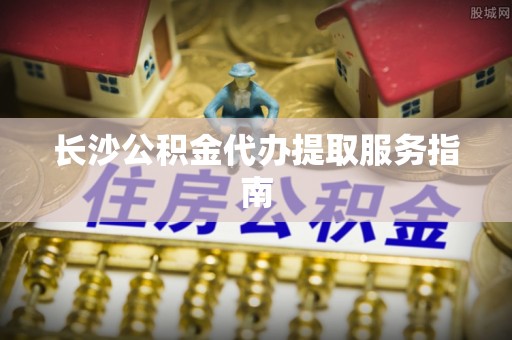 海盐长沙公积金代办提取服务指南